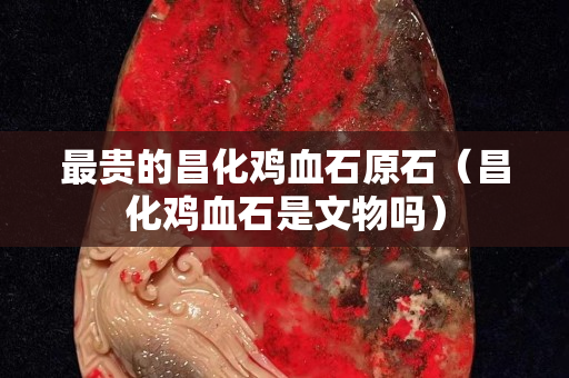 最貴的昌化雞血石原石（昌化雞血石是文物嗎）