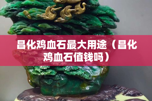 昌化雞血石最大用途（昌化雞血石值錢嗎）