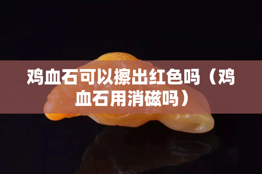 雞血石可以擦出紅色嗎（雞血石用消磁嗎）