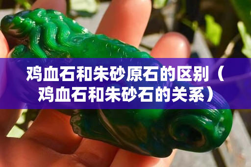 雞血石和朱砂原石的區別（雞血石和朱砂石的關系）