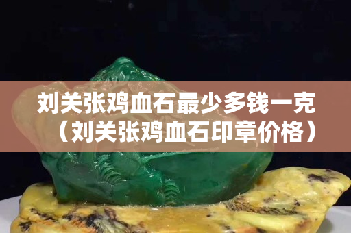 劉關(guān)張雞血石最少多錢一克（劉關(guān)張雞血石印章價格）