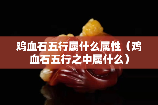 雞血石五行屬什么屬性（雞血石五行之中屬什么）