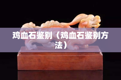 雞血石鑒別（雞血石鑒別方法）