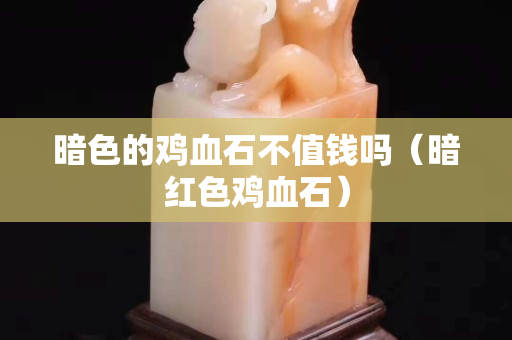 暗色的雞血石不值錢嗎（暗紅色雞血石）