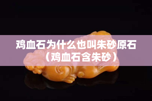 雞血石為什么也叫朱砂原石（雞血石含朱砂）