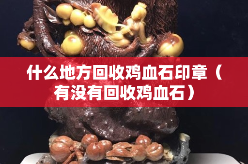 什么地方回收雞血石印章（有沒有回收雞血石）