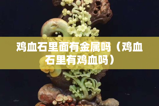 雞血石里面有金屬嗎（雞血石里有雞血嗎）