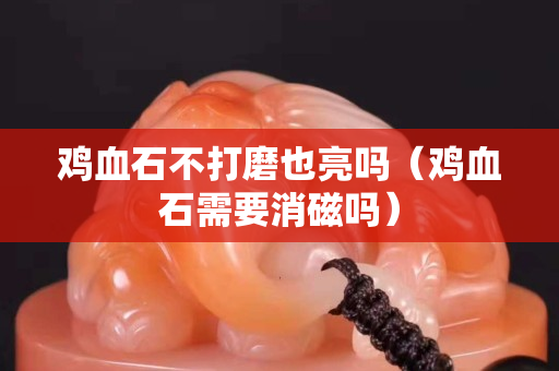雞血石不打磨也亮嗎（雞血石需要消磁嗎）