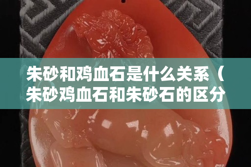 朱砂和雞血石是什么關系（朱砂雞血石和朱砂石的區分）