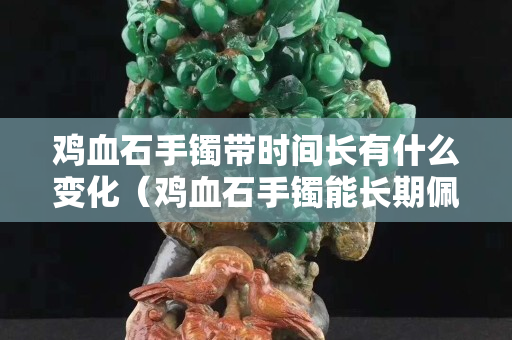 雞血石手鐲帶時間長有什么變化（雞血石手鐲能長期佩戴嗎）