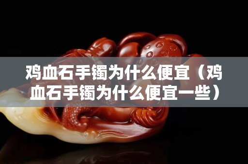 雞血石手鐲為什么便宜（雞血石手鐲為什么便宜一些）
