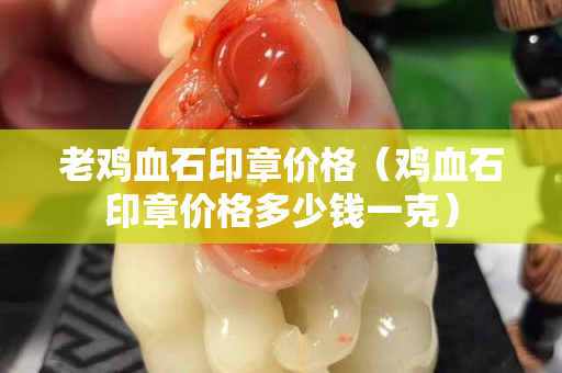 老雞血石印章價格（雞血石印章價格多少錢一克）