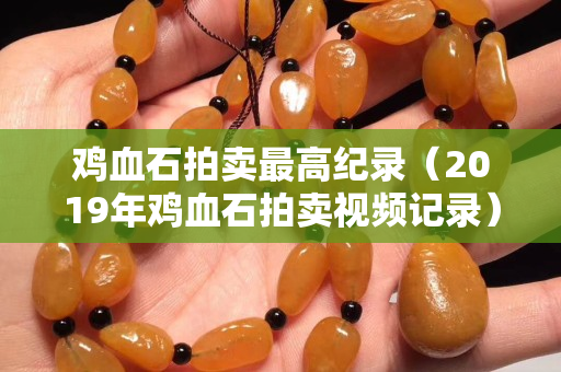 雞血石拍賣最高紀錄（2019年雞血石拍賣視頻記錄）