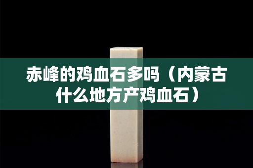 赤峰的雞血石多嗎（內蒙古什么地方產雞血石）