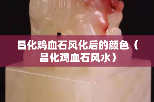 昌化雞血石風(fēng)化后的顏色（昌化雞血石風(fēng)水）