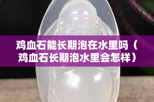 雞血石能長期泡在水里嗎（雞血石長期泡水里會怎樣）