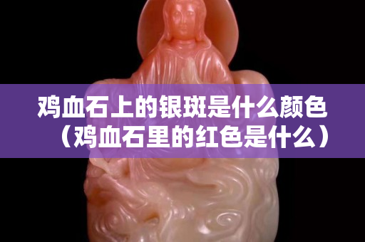 雞血石上的銀斑是什么顏色（雞血石里的紅色是什么）