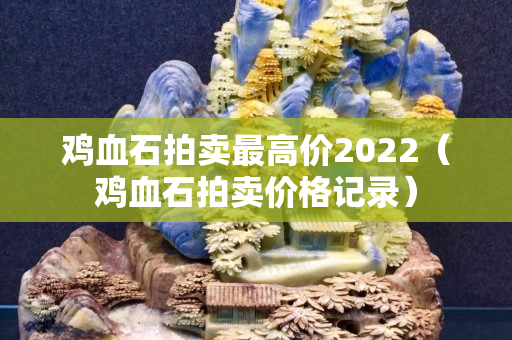 雞血石拍賣最高價2022（雞血石拍賣價格記錄）