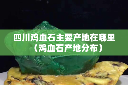 四川雞血石主要產(chǎn)地在哪里（雞血石產(chǎn)地分布）
