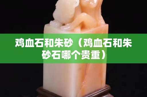 雞血石和朱砂（雞血石和朱砂石哪個貴重）