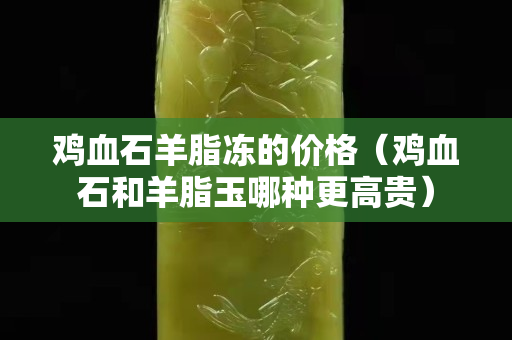 雞血石羊脂凍的價格（雞血石和羊脂玉哪種更高貴）