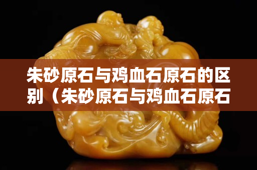 朱砂原石與雞血石原石的區別（朱砂原石與雞血石原石的區別是什么）