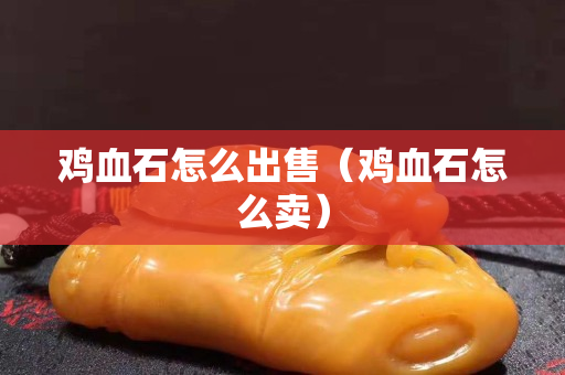雞血石怎么出售（雞血石怎么賣）