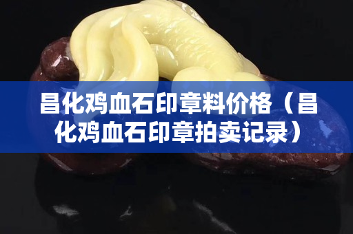 昌化雞血石印章料價格（昌化雞血石印章拍賣記錄）