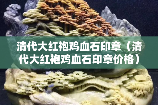 清代大紅袍雞血石印章（清代大紅袍雞血石印章價格）