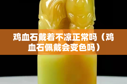 雞血石戴著不涼正常嗎（雞血石佩戴會變色嗎）