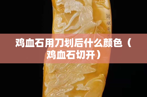 雞血石用刀劃后什么顏色（雞血石切開）