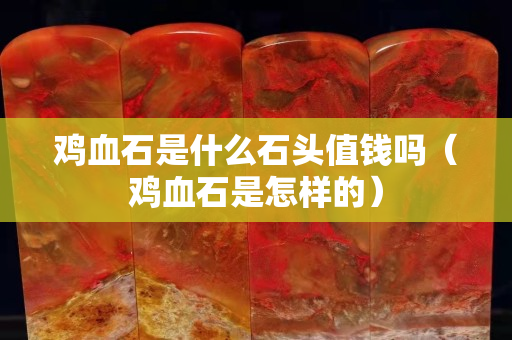 雞血石是什么石頭值錢嗎（雞血石是怎樣的）