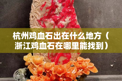 杭州雞血石出在什么地方（浙江雞血石在哪里能找到）