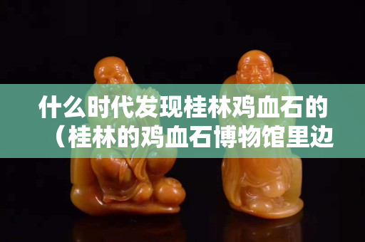 什么時代發現桂林雞血石的（桂林的雞血石博物館里邊有真貨嗎）