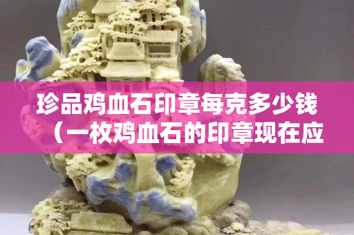 珍品雞血石印章每克多少錢（一枚雞血石的印章現在應該值多少錢）