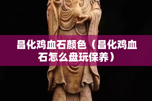 昌化雞血石顏色（昌化雞血石怎么盤玩保養）