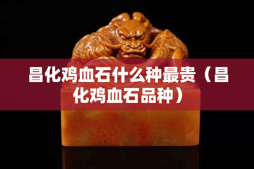 昌化雞血石什么種最貴（昌化雞血石品種）
