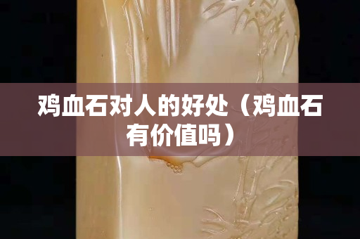 雞血石對人的好處（雞血石有價值嗎）