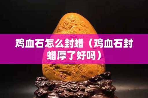雞血石怎么封蠟（雞血石封蠟厚了好嗎）