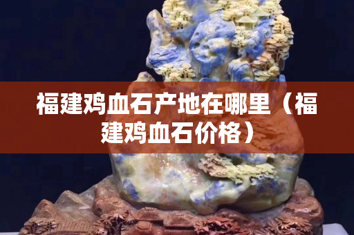 福建雞血石產(chǎn)地在哪里（福建雞血石價格）