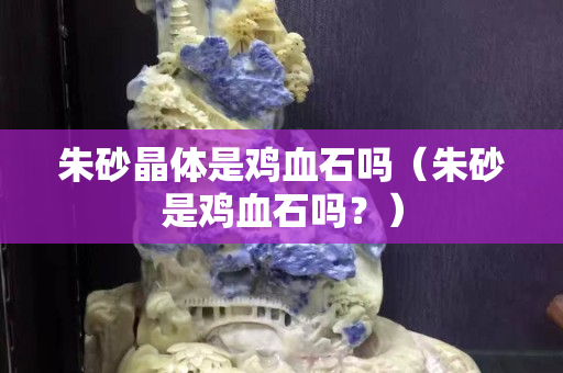 朱砂晶體是雞血石嗎（朱砂是雞血石嗎？）
