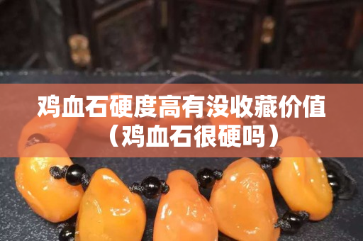 雞血石硬度高有沒收藏價(jià)值（雞血石很硬嗎）