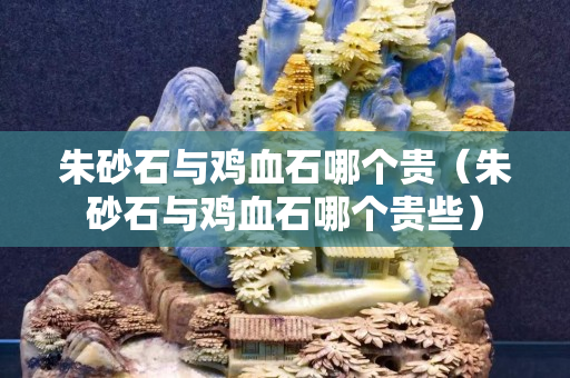 朱砂石與雞血石哪個貴（朱砂石與雞血石哪個貴些）