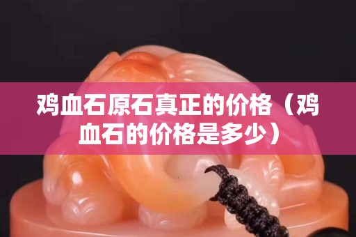雞血石原石真正的價格（雞血石的價格是多少）