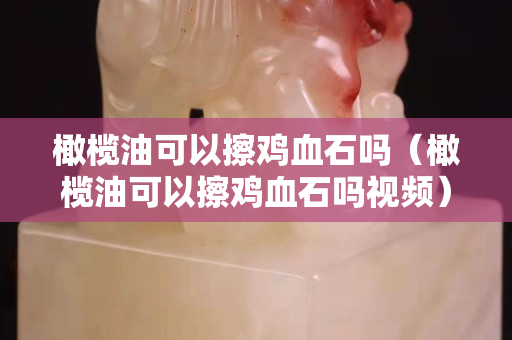 橄欖油可以擦雞血石嗎（橄欖油可以擦雞血石嗎視頻）