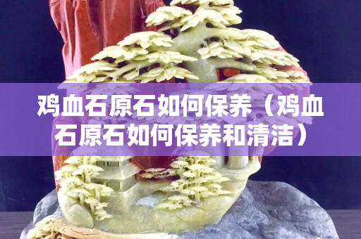 雞血石原石如何保養（雞血石原石如何保養和清潔）