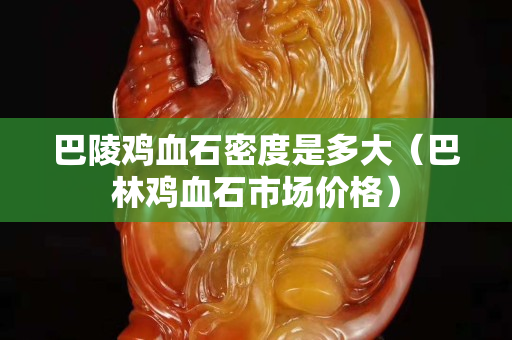 巴陵雞血石密度是多大（巴林雞血石市場價格）