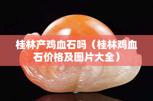 桂林產雞血石嗎（桂林雞血石價格及圖片大全）