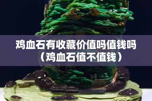 雞血石有收藏價值嗎值錢嗎（雞血石值不值錢）