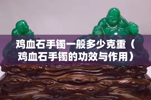 雞血石手鐲一般多少克重（雞血石手鐲的功效與作用）